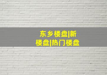 东乡楼盘|新楼盘|热门楼盘